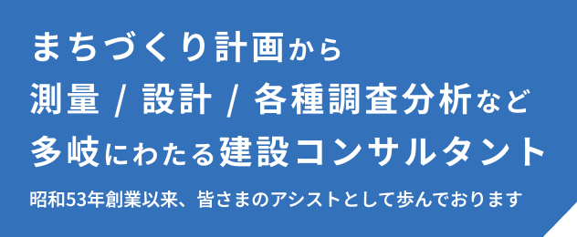 まちづくり計画から測量/設計/各種調査分析など多岐にわたる建設コンサルタント 昭和53年創業以来、皆さまのアシストとして歩んでおります